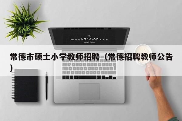 常德市硕士小学教师招聘（常德招聘教师公告）-第1张图片-公办高校硕士招聘信息-最新高校硕士招聘信息-公办高校招聘条件