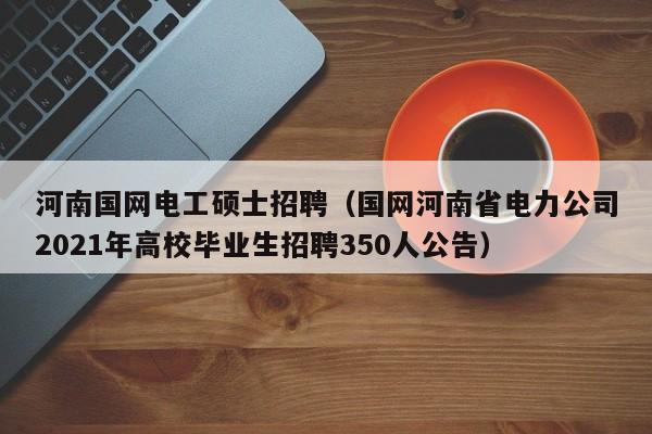 河南国网电工硕士招聘（国网河南省电力公司2021年高校毕业生招聘350人公告）-第1张图片-公办高校硕士招聘信息-最新高校硕士招聘信息-公办高校招聘条件