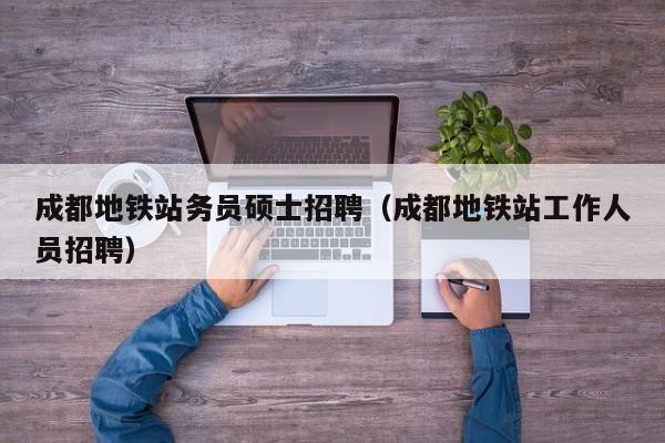 成都地铁站务员硕士招聘（成都地铁站工作人员招聘）-第1张图片-公办高校硕士招聘信息-最新高校硕士招聘信息-公办高校招聘条件