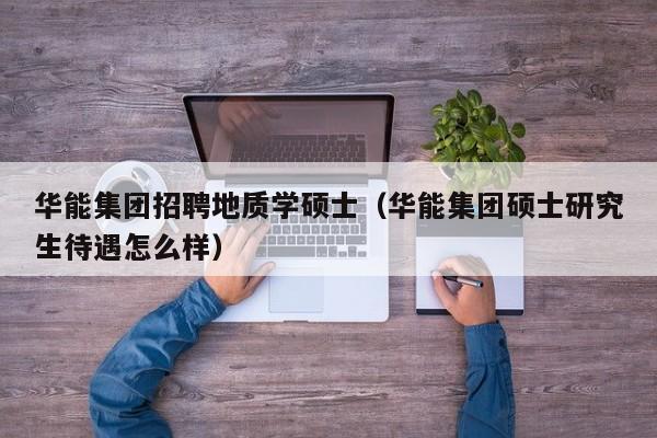 华能集团招聘地质学硕士（华能集团硕士研究生待遇怎么样）-第1张图片-公办高校硕士招聘信息-最新高校硕士招聘信息-公办高校招聘条件