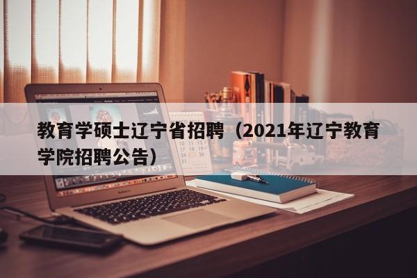 教育学硕士辽宁省招聘（2021年辽宁教育学院招聘公告）-第1张图片-公办高校硕士招聘信息-最新高校硕士招聘信息-公办高校招聘条件