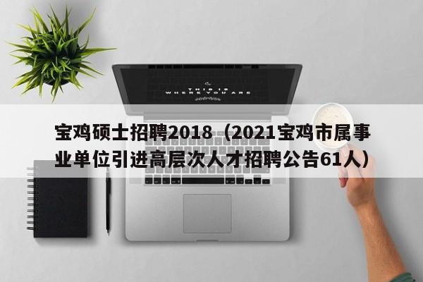 宝鸡硕士招聘2018（2021宝鸡市属事业单位引进高层次人才招聘公告61人）-第1张图片-公办高校硕士招聘信息-最新高校硕士招聘信息-公办高校招聘条件