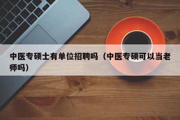 中医专硕士有单位招聘吗（中医专硕可以当老师吗）-第1张图片-公办高校硕士招聘信息-最新高校硕士招聘信息-公办高校招聘条件