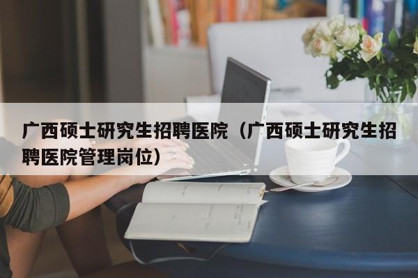 广西硕士研究生招聘医院（广西硕士研究生招聘医院管理岗位）-第1张图片-公办高校硕士招聘信息-最新高校硕士招聘信息-公办高校招聘条件