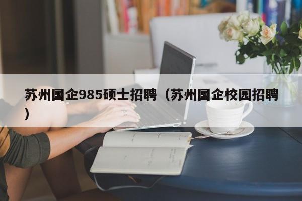 苏州国企985硕士招聘（苏州国企校园招聘）-第1张图片-公办高校硕士招聘信息-最新高校硕士招聘信息-公办高校招聘条件
