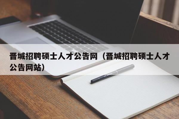 晋城招聘硕士人才公告网（晋城招聘硕士人才公告网站）-第1张图片-公办高校硕士招聘信息-最新高校硕士招聘信息-公办高校招聘条件