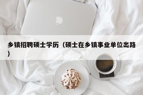 乡镇招聘硕士学历（硕士在乡镇事业单位出路）-第1张图片-公办高校硕士招聘信息-最新高校硕士招聘信息-公办高校招聘条件