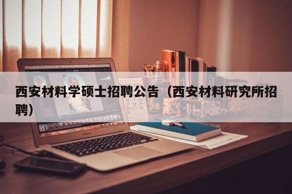 西安材料学硕士招聘公告（西安材料研究所招聘）-第1张图片-公办高校硕士招聘信息-最新高校硕士招聘信息-公办高校招聘条件