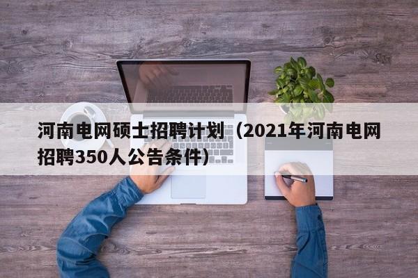 河南电网硕士招聘计划（2021年河南电网招聘350人公告条件）-第1张图片-公办高校硕士招聘信息-最新高校硕士招聘信息-公办高校招聘条件