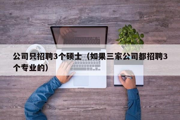 公司只招聘3个硕士（如果三家公司都招聘3个专业的）-第1张图片-公办高校硕士招聘信息-最新高校硕士招聘信息-公办高校招聘条件