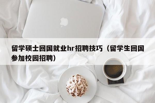 留学硕士回国就业hr招聘技巧（留学生回国参加校园招聘）-第1张图片-公办高校硕士招聘信息-最新高校硕士招聘信息-公办高校招聘条件