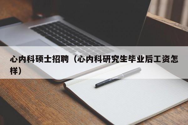 心内科硕士招聘（心内科研究生毕业后工资怎样）-第1张图片-公办高校硕士招聘信息-最新高校硕士招聘信息-公办高校招聘条件