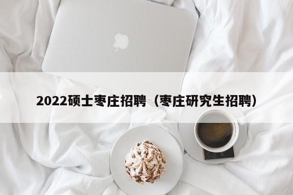 2022硕士枣庄招聘（枣庄研究生招聘）-第1张图片-公办高校硕士招聘信息-最新高校硕士招聘信息-公办高校招聘条件