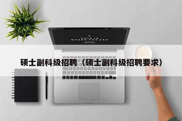 硕士副科级招聘（硕士副科级招聘要求）-第1张图片-公办高校硕士招聘信息-最新高校硕士招聘信息-公办高校招聘条件