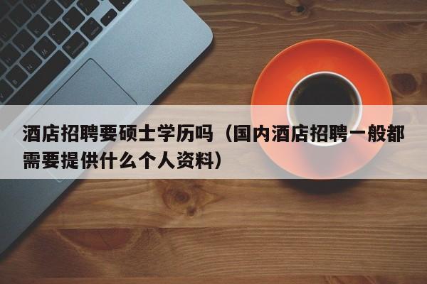酒店招聘要硕士学历吗（国内酒店招聘一般都需要提供什么个人资料）-第1张图片-公办高校硕士招聘信息-最新高校硕士招聘信息-公办高校招聘条件
