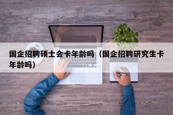 国企招聘硕士会卡年龄吗（国企招聘研究生卡年龄吗）-第1张图片-公办高校硕士招聘信息-最新高校硕士招聘信息-公办高校招聘条件