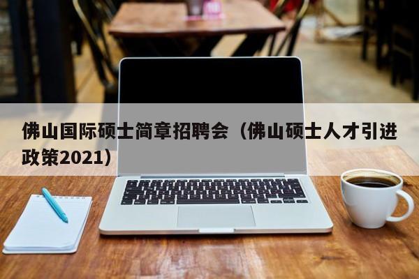 佛山国际硕士简章招聘会（佛山硕士人才引进政策2021）-第1张图片-公办高校硕士招聘信息-最新高校硕士招聘信息-公办高校招聘条件