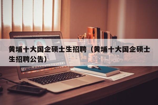黄埔十大国企硕士生招聘（黄埔十大国企硕士生招聘公告）-第1张图片-公办高校硕士招聘信息-最新高校硕士招聘信息-公办高校招聘条件