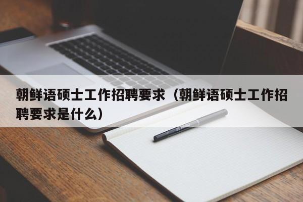 朝鲜语硕士工作招聘要求（朝鲜语硕士工作招聘要求是什么）-第1张图片-公办高校硕士招聘信息-最新高校硕士招聘信息-公办高校招聘条件