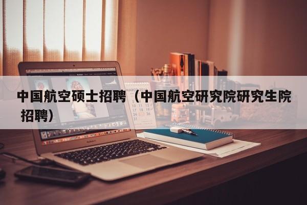 中国航空硕士招聘（中国航空研究院研究生院 招聘）-第1张图片-公办高校硕士招聘信息-最新高校硕士招聘信息-公办高校招聘条件