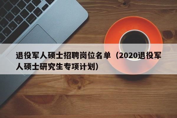 退役军人硕士招聘岗位名单（2020退役军人硕士研究生专项计划）-第1张图片-公办高校硕士招聘信息-最新高校硕士招聘信息-公办高校招聘条件