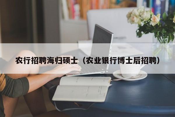 农行招聘海归硕士（农业银行博士后招聘）-第1张图片-公办高校硕士招聘信息-最新高校硕士招聘信息-公办高校招聘条件