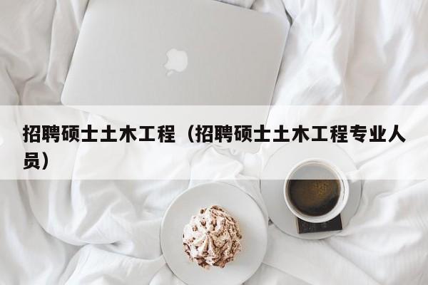 招聘硕士土木工程（招聘硕士土木工程专业人员）-第1张图片-公办高校硕士招聘信息-最新高校硕士招聘信息-公办高校招聘条件