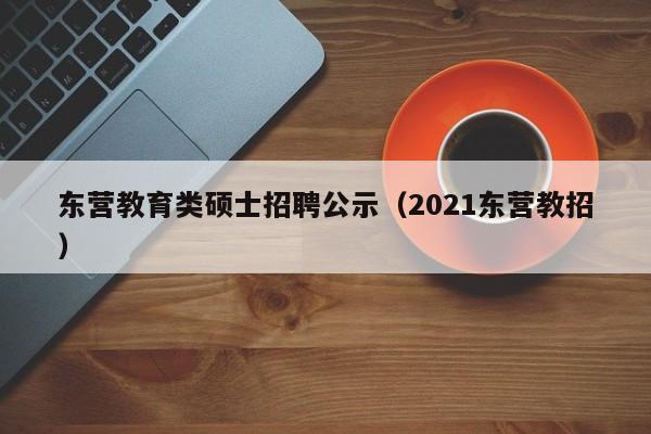 东营教育类硕士招聘公示（2021东营教招）-第1张图片-公办高校硕士招聘信息-最新高校硕士招聘信息-公办高校招聘条件