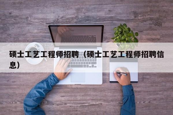硕士工艺工程师招聘（硕士工艺工程师招聘信息）-第1张图片-公办高校硕士招聘信息-最新高校硕士招聘信息-公办高校招聘条件
