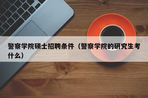警察学院硕士招聘条件（警察学院的研究生考什么）-第1张图片-公办高校硕士招聘信息-最新高校硕士招聘信息-公办高校招聘条件