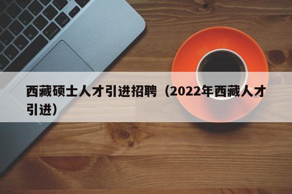 西藏硕士人才引进招聘（2022年西藏人才引进）-第1张图片-公办高校硕士招聘信息-最新高校硕士招聘信息-公办高校招聘条件