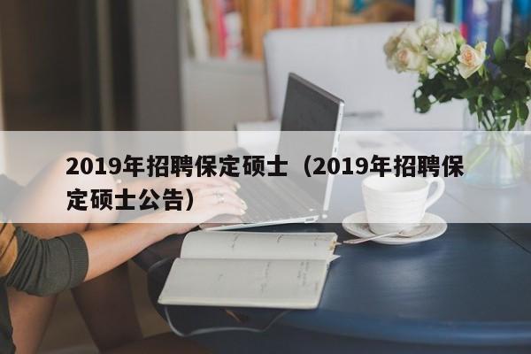 2019年招聘保定硕士（2019年招聘保定硕士公告）-第1张图片-公办高校硕士招聘信息-最新高校硕士招聘信息-公办高校招聘条件