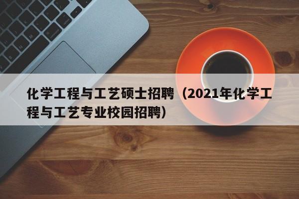 化学工程与工艺硕士招聘（2021年化学工程与工艺专业校园招聘）-第1张图片-公办高校硕士招聘信息-最新高校硕士招聘信息-公办高校招聘条件