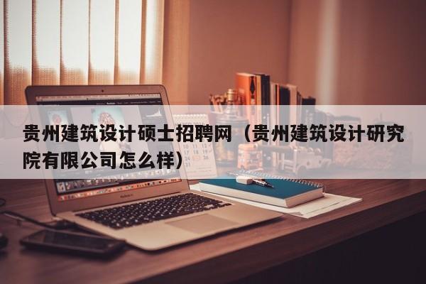 贵州建筑设计硕士招聘网（贵州建筑设计研究院有限公司怎么样）-第1张图片-公办高校硕士招聘信息-最新高校硕士招聘信息-公办高校招聘条件