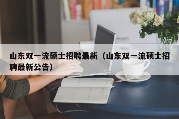 山东双一流硕士招聘最新（山东双一流硕士招聘最新公告）-第1张图片-公办高校硕士招聘信息-最新高校硕士招聘信息-公办高校招聘条件
