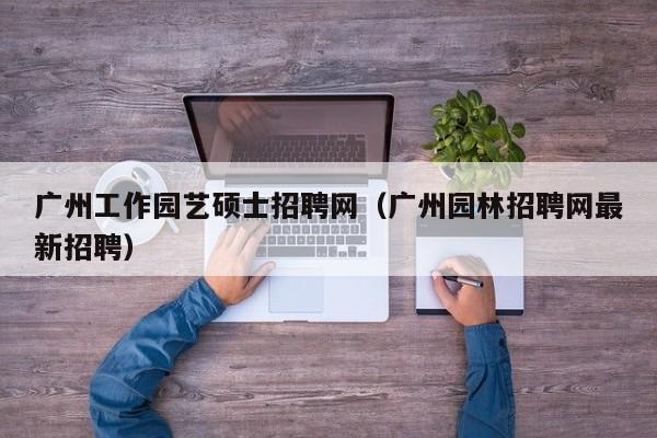 广州工作园艺硕士招聘网（广州园林招聘网最新招聘）-第1张图片-公办高校硕士招聘信息-最新高校硕士招聘信息-公办高校招聘条件