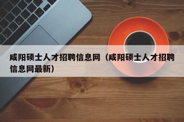 咸阳硕士人才招聘信息网（咸阳硕士人才招聘信息网最新）-第1张图片-公办高校硕士招聘信息-最新高校硕士招聘信息-公办高校招聘条件