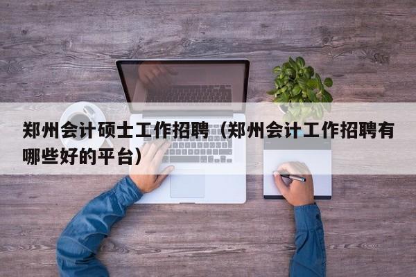 郑州会计硕士工作招聘（郑州会计工作招聘有哪些好的平台）-第1张图片-公办高校硕士招聘信息-最新高校硕士招聘信息-公办高校招聘条件