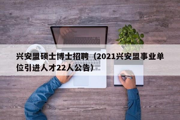兴安盟硕士博士招聘（2021兴安盟事业单位引进人才22人公告）-第1张图片-公办高校硕士招聘信息-最新高校硕士招聘信息-公办高校招聘条件