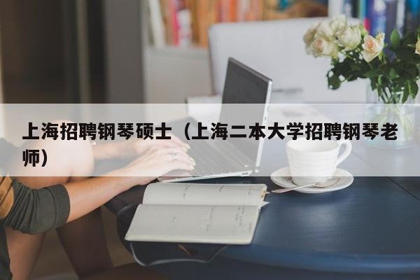 上海招聘钢琴硕士（上海二本大学招聘钢琴老师）-第1张图片-公办高校硕士招聘信息-最新高校硕士招聘信息-公办高校招聘条件