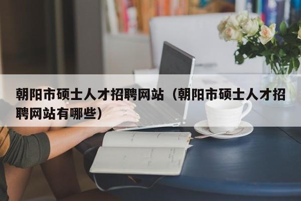朝阳市硕士人才招聘网站（朝阳市硕士人才招聘网站有哪些）-第1张图片-公办高校硕士招聘信息-最新高校硕士招聘信息-公办高校招聘条件