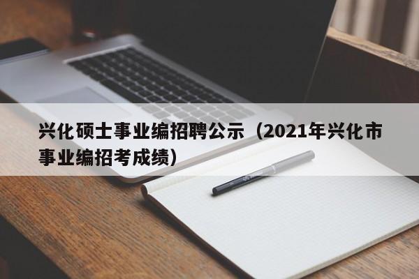 兴化硕士事业编招聘公示（2021年兴化市事业编招考成绩）-第1张图片-公办高校硕士招聘信息-最新高校硕士招聘信息-公办高校招聘条件