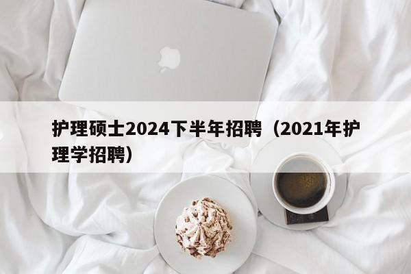 护理硕士2024下半年招聘（2021年护理学招聘）-第1张图片-公办高校硕士招聘信息-最新高校硕士招聘信息-公办高校招聘条件