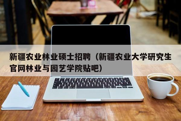 新疆农业林业硕士招聘（新疆农业大学研究生官网林业与园艺学院贴吧）-第1张图片-公办高校硕士招聘信息-最新高校硕士招聘信息-公办高校招聘条件