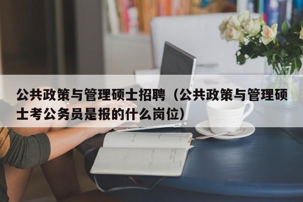 公共政策与管理硕士招聘（公共政策与管理硕士考公务员是报的什么岗位）-第1张图片-公办高校硕士招聘信息-最新高校硕士招聘信息-公办高校招聘条件