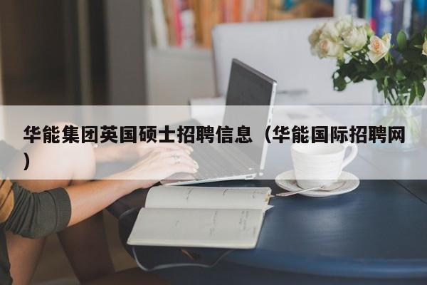 华能集团英国硕士招聘信息（华能国际招聘网）-第1张图片-公办高校硕士招聘信息-最新高校硕士招聘信息-公办高校招聘条件