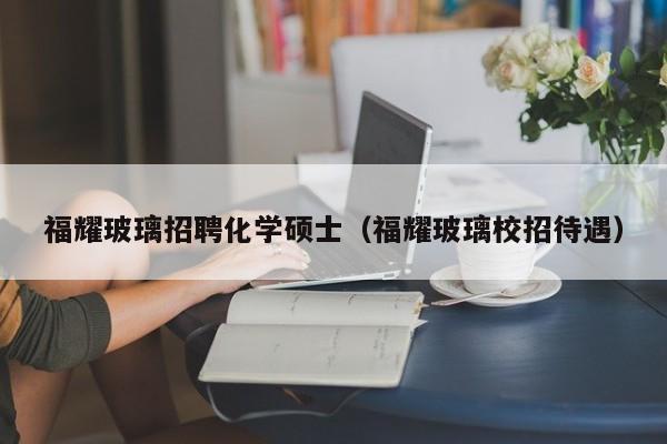 福耀玻璃招聘化学硕士（福耀玻璃校招待遇）-第1张图片-公办高校硕士招聘信息-最新高校硕士招聘信息-公办高校招聘条件