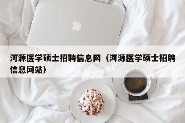 河源医学硕士招聘信息网（河源医学硕士招聘信息网站）-第1张图片-公办高校硕士招聘信息-最新高校硕士招聘信息-公办高校招聘条件