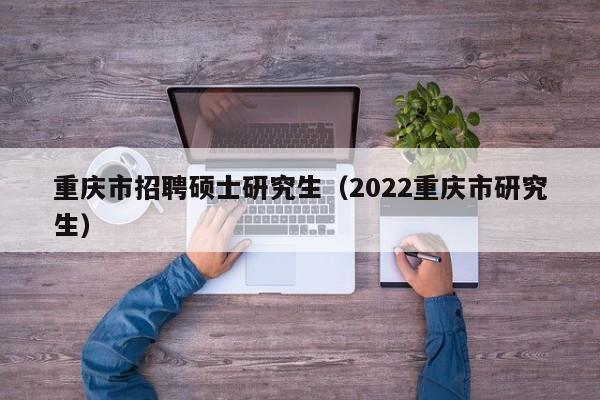 重庆市招聘硕士研究生（2022重庆市研究生）-第1张图片-公办高校硕士招聘信息-最新高校硕士招聘信息-公办高校招聘条件