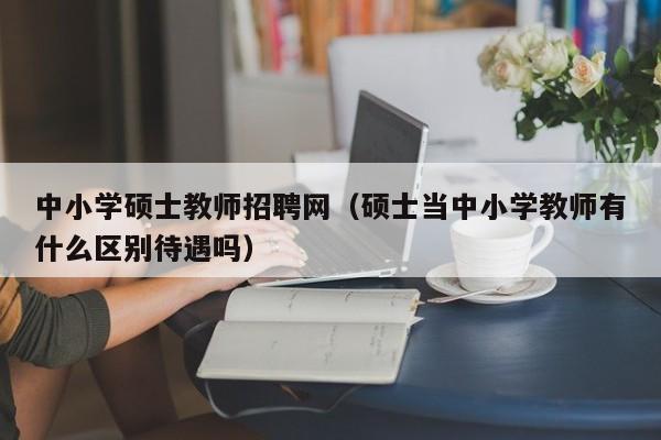 中小学硕士教师招聘网（硕士当中小学教师有什么区别待遇吗）-第1张图片-公办高校硕士招聘信息-最新高校硕士招聘信息-公办高校招聘条件